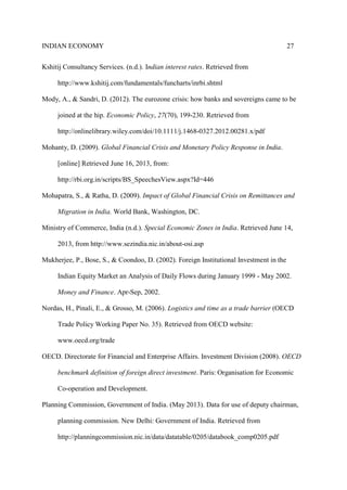 INDIAN ECONOMY 27
Kshitij Consultancy Services. (n.d.). Indian interest rates. Retrieved from
http://www.kshitij.com/fundamentals/funcharts/inrbi.shtml
Mody, A., & Sandri, D. (2012). The eurozone crisis: how banks and sovereigns came to be
joined at the hip. Economic Policy, 27(70), 199-230. Retrieved from
http://onlinelibrary.wiley.com/doi/10.1111/j.1468-0327.2012.00281.x/pdf
Mohanty, D. (2009). Global Financial Crisis and Monetary Policy Response in India.
[online] Retrieved June 16, 2013, from:
http://rbi.org.in/scripts/BS_SpeechesView.aspx?Id=446
Mohapatra, S., & Ratha, D. (2009). Impact of Global Financial Crisis on Remittances and
Migration in India. World Bank, Washington, DC.
Ministry of Commerce, India (n.d.). Special Economic Zones in India. Retrieved June 14,
2013, from http://www.sezindia.nic.in/about-osi.asp
Mukherjee, P., Bose, S., & Coondoo, D. (2002). Foreign Institutional Investment in the
Indian Equity Market an Analysis of Daily Flows during January 1999 - May 2002.
Money and Finance. Apr-Sep, 2002.
Nordas, H., Pinali, E., & Grosso, M. (2006). Logistics and time as a trade barrier (OECD
Trade Policy Working Paper No. 35). Retrieved from OECD website:
www.oecd.org/trade
OECD. Directorate for Financial and Enterprise Affairs. Investment Division (2008). OECD
benchmark definition of foreign direct investment. Paris: Organisation for Economic
Co-operation and Development.
Planning Commission, Government of India. (May 2013). Data for use of deputy chairman,
planning commission. New Delhi: Government of India. Retrieved from
http://planningcommission.nic.in/data/datatable/0205/databook_comp0205.pdf
 