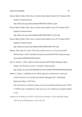 INDIAN ECONOMY 28
Reserve Bank of India. (2010). Reserve Bank of India Bulletin March 2010 (Volume LXIV
Number 3). Retrieved from
http://rbidocs.rbi.org.in/rdocs/Bulletin/PDFs/BULS100310_F.pdf
Reserve Bank of India. (2012). Reserve Bank of India Bulletin June 2012 (Volume LXVI
Number 6). Retrieved from
http://rbidocs.rbi.org.in/rdocs/Bulletin/PDFs/0BLT080612_FULL.pdf
Reserve Bank of India. (2013). Reserve Bank of India Bulletin June 2013 (Volume LXVII
Number 6). Retrieved from
http://rbidocs.rbi.org.in/rdocs/Bulletin/PDFs/00BLS100613FUL.pdf
Reuters. (2013, May 31). India's 2012/13 fiscal deficit narrows to 4.9 percent of GDP.
Retrieved June 1, 2013, from http://in.reuters.com/article/2013/05/31/india-economy-
fiscal-deficit-idINDEE94U04I20130531
Roy, R., & Kala, V. (2013, April 18). India Announces $555 Million Package to Boost
Exports. The Wall Street Journal - US Edition. Retrieved from
http://online.wsj.com/article/SB10001424127887324493704578430033093943420.html
Sirkeci, I., Cohen, J., and Ratha, D. eds. (2012). Migration and Remittances during the
Global Financial Crisis and Beyond [e-book]. Washington D.C.: World Bank.
Retrieved on May 31, 2013 from
http://publications.worldbank.org/http://issuu.com/world.bank.publications/docs/97808
21388266?mode=embed&layout=http://skin.issuu.com/v/light/layout.xml&showFlipBt
n=true
Srikanth, M., & Kishore, B. (2012). Net FII Flows into India: A Cause and Effect Study.
ASCI Journal Of Management, 41(2), 107-120.
 