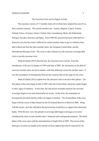 INDIAN ECONOMY 3
The Eurozone Crisis and its Impact on India
The eurozone consists of 17 member states, all of whom have adopted the euro (€) as
their common currency. The current members are: Austria, Belgium, Cyprus, Estonia,
Finland, France, Germany, Greece, Ireland, Italy, Luxembourg, Malta, the Netherlands,
Portugal, Slovakia, Slovenia, and Spain. Since 2009 the eurozone has been embroiled in a
financial crisis that has made it difficult for certain member states to pay or refinance their
debt without aid from the other member states, the European Central Bank, and the
International Monetary Fund. The crisis is often referred to as the eurozone sovereign-debt
crisis or just the eurozone crisis.
Mody & Sandri (2012) describe how the eurozone crisis evolved. From the
introduction of the euro in January of 1999 until July of 2007, the risk premia on the debt of
eurozone member states moved in tandem, with little difference across the member states. It
was this assumption of homogeneity between the countries that set the stage for the crisis.
Mody & Sandri (2012) explain how the eurozone crisis evolved in three phases. The
first phase of the crisis began in July of 2007 when the United States sub-prime market began
to show signs of weakness. At this time, the risk premia on bonds issued by the eurozone
sovereigns began to rise from historically low levels. At this time, the assumption of
homogeneity prevailed and the yields rose largely in tandem. The second phase of the crisis
began with the rescue of Bear Stearns by the US Federal Reserve in March of 2008. Along
with the rescue, came the realization that governments would have to support their distressed
banks. With this new view, the spreads on sovereign debt began to diverge as investors
considered the stress in each member state’s financial sector and growth prospects. The third
phase of the crisis came with the nationalization of Anglo Irish in 2009. The rescue of this
bank gave investors an insight in the amount of fiscal support that may be required for the
 
