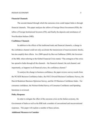 INDIAN ECONOMY 5
Financial Channels
The second channel through which the eurozone crisis could impact India is through
financial channels. This paper analyzes the inflow of Foreign Direct Investment (FDI), the
inflow of Foreign Institutional Investors (FII), and finally the deposits and remittances of
Non-Resident Indians (NRI).
Confidence Channels
In addition to the effects of the traditional trade and financial channels, a change in
the confidence channel could not only accelerate the transmission of macroeconomic shocks,
but also amplify their effects. In a 2009 speech by Duvvuri Subbarao (2009), the Governor
of the RBI, when referring to the Global Financial Crisis stated, “The contagion of the crisis
has spread to India through all the channels – the financial channel, the real channel, and
importantly, as happens in all financial crises, the confidence channel.”
To analyze the change in business confidence, the paper reviews survey results from
the NCAER Business Confidence Index, the FICCI Overall Business Confidence Survey, the
Dun & Bradstreet Business Optimism Survey, and the CII Business Confidence Index. For
consumer confidence, the Nielsen Global Survey of Consumer Confidence and Spending
Intentions is reviewed.
Policy Response
In order to mitigate the effect of the eurozone crisis on the Indian economy, the
Government of India as well as the RBI took a number of conventional and unconventional
responses. This paper will explore a number of these actions.
Additional Measures to Consider
 