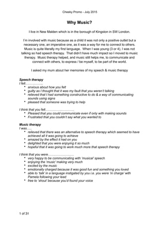 Cheeky Promo - July 2015
Why Music?
I live in New Malden which is in the borough of Kingston in SW London.
I’m involved with music because as a child it was not only a positive outlet but a
necessary one, an imperative one, as it was a way for me to connect to others.
Music is quite literally my first language. When I was young (3 or 4), I was not
talking so had speech therapy. That didn’t have much impact so I moved to music
therapy. Music therapy helped, and music still helps me, to communicate and
connect with others, to express / be myself, to be part of the world.
I asked my mum about her memories of my speech & music therapy
Speech therapy
I felt……………..
• anxious about how you felt
• guilty as I thought that it was my fault that you weren’t talking
• relieved that I had something constructive to do & a way of communicating
sounds using signs
• pleased that someone was trying to help
I think that you felt………………………
• Pleased that you could communicate even if only with making sounds
• Frustrated that you couldn’t say what you wanted to
Music therapy
I was…..
• relieved that there was an alternative to speech therapy which seemed to have
achieved all it was going to achieve
• amazed by the effect it had on you
• delighted that you were enjoying it so much
• hopeful that it was going to work much more that speech therapy
I think that you were……………………
• very happy to be communicating with ‘musical’ speech
• enjoying the ‘music’ making very much
• excited by the music
• emotionally charged because it was good fun and something you loved
• able to ‘talk’ in a language instigated by you i.e. you were ‘in charge’ with
Pamela following your lead
• free to ‘shout’ because you’d found your voice
of1 31
 