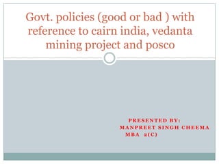 Govt. policies (good or bad ) with reference to cairn india, vedanta mining project and posco Presented by: Manpreetsinghcheema MBA  2(C)                                                    