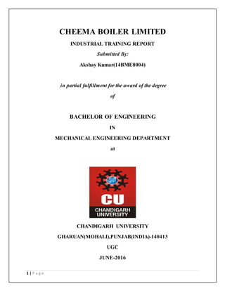 1 | P a g e
CHEEMA BOILER LIMITED
INDUSTRIAL TRAINING REPORT
Submitted By:
Akshay Kumar(14BME8004)
in partial fulfillment for the award of the degree
of
BACHELOR OF ENGINEERING
IN
MECHANICAL ENGINEERING DEPARTMENT
at
CHANDIGARH UNIVERSITY
GHARUAN(MOHALI),PUNJAB(INDIA)-140413
UGC
JUNE-2016
 