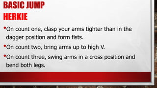 BASIC JUMP
HERKIE
•On count one, clasp your arms tighter than in the
dagger position and form fists.
•On count two, bring arms up to high V.
•On count three, swing arms in a cross position and
bend both legs.
 