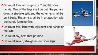 .•On count four, arms up to a T and hit your
herkie. One of the legs shall be out like you are
doing a straddle split and the other leg shall be
bent back. The arms shall be in a t position with
the hands forming fists.
•On count five, land with legs bent and hands on
the side.
•On count six, hold that position
•On count seven, straighten out your legs
 