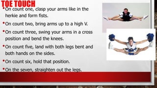 TOE TOUCH
•On count one, clasp your arms like in the
herkie and form fists.
•On count two, bring arms up to a high V.
•On count three, swing your arms in a cross
position and bend the knees.
•On count five, land with both legs bent and
both hands on the sides.
•On count six, hold that position.
•On the seven, straighten out the legs.
 