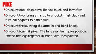 PIKE
•On count one, clasp arms like toe touch and form fists
•On count two, bring arms up to a rocket (high clap) and
turn 90 degrees to either side.
•On count three, swing the arms in and bend knees.
•On count four, hit pike. The legs shall be in pike position.
Extend the legs together in front, with toes pointed.
 