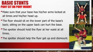 BASIC STUNTS
PONY SIT OR PONY MOUNT
•Make sure that your base has his/her arms locked at
all times and his/her head up.
•The flyer should sit on the lower part of the base’s
back; sitting on the upper back can hurt the base.
•The spotter should hold the flyer at her waist at all
times.
•The spotter should help the flyer get up and dismount.
 