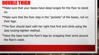 DOUBLE THIGH
•Make sure that your bases have deep lunges for the flyer to stand
on.
•Make sure that the flyer step in the “pockets” of the bases, not on
their legs.
•The flyer should start with her right foot first and climb using the
step locking-tighten method.
•Have the base hold the flyer’s legs by wrapping their arms around
the flyer’s waist.
 