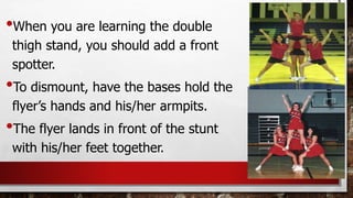 •When you are learning the double
thigh stand, you should add a front
spotter.
•To dismount, have the bases hold the
flyer’s hands and his/her armpits.
•The flyer lands in front of the stunt
with his/her feet together.
 