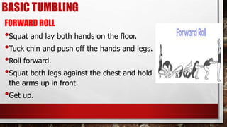BASIC TUMBLING
FORWARD ROLL
•Squat and lay both hands on the floor.
•Tuck chin and push off the hands and legs.
•Roll forward.
•Squat both legs against the chest and hold
the arms up in front.
•Get up.
 