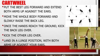 CARTWHEEL
•PUT THE BEST LEG FORWARD AND EXTEND
BOTH ARMS UP AGAINST THE EARS.
•MOVE THE WHOLE BODY FORWARD AND
SLOWLY RAISE THE BACK LEG.
•ONCE THE HANDS REACH THE GROUND, KICK
THE BACK LEG OVER.
•KICK THE OTHER LEG OVER.
•LAND IN A LUNGE POSITION, WITH BOTH
ARMS UP AGAINST YOUR EARS.
 