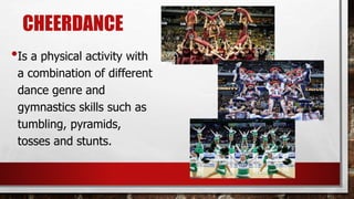 CHEERDANCE
•Is a physical activity with
a combination of different
dance genre and
gymnastics skills such as
tumbling, pyramids,
tosses and stunts.
 