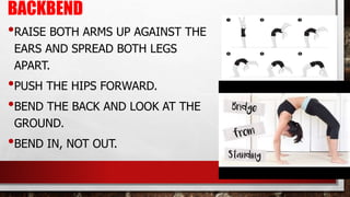 BACKBEND
•RAISE BOTH ARMS UP AGAINST THE
EARS AND SPREAD BOTH LEGS
APART.
•PUSH THE HIPS FORWARD.
•BEND THE BACK AND LOOK AT THE
GROUND.
•BEND IN, NOT OUT.
 