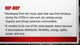 HIP-HOP
•Developed from the music style that was first introduce
during the 1970s in new york city among young
hispanic and african american communities.
•It remains to be one of the most popular dance because
it encompasses athleticism, flexibility, energy, agility,
power, and soul.
 