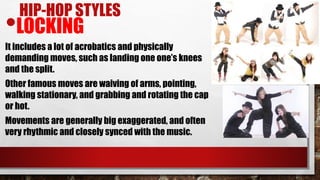 HIP-HOP STYLES
•LOCKING
It includes a lot of acrobatics and physically
demanding moves, such as landing one one’s knees
and the split.
Other famous moves are waiving of arms, pointing,
walking stationary, and grabbing and rotating the cap
or hot.
Movements are generally big exaggerated, and often
very rhythmic and closely synced with the music.
 