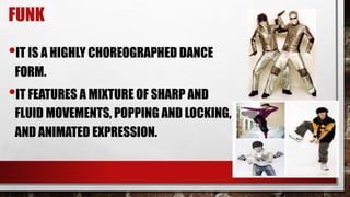 FUNK
•IT IS A HIGHLY CHOREOGRAPHED DANCE
FORM.
•IT FEATURES A MIXTURE OF SHARP AND
FLUID MOVEMENTS, POPPING AND LOCKING,
AND ANIMATED EXPRESSION.
 