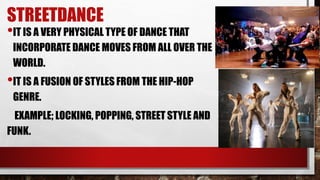 STREETDANCE
•IT IS A VERY PHYSICAL TYPE OF DANCE THAT
INCORPORATE DANCE MOVES FROM ALL OVER THE
WORLD.
•IT IS A FUSION OF STYLES FROM THE HIP-HOP
GENRE.
EXAMPLE; LOCKING, POPPING, STREET STYLE AND
FUNK.
 