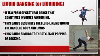 LIQUID DANCING (or LIQUIDING)
•IT IS A FORM OF GESTURAL DANCE THAT
SOMETIMES INVOLVES PANTOMIME.
•THIS DANCE DESCRIBES THE FLUID-LIKE MOTION OF
THE DANCERS BODY AND LIMBS.
•THIS DANCE SIMILAR TO THE STYLES OF POPPING
OR LOCKING.
 