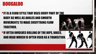 BOOGALOO
•IT IS A FLUID STYLE THAT USES EVERY PART OF THE
BODY AS WELL AS ANGLES AND SMOOTH
MOVEMENTS TO MAKE EVERYTHING FLOW
TOGETHER.
•IF OFTEN INVOLVES ROLLING OF THE HIPS, KNEES,
AND HEAD WHICH IS OFTEN USED AS A TRANSITION.
 