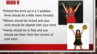 HIGH V
•Extend the arms up in a V position.
Arms should be a little more forward.
•Elbows should be locked and your
wrist should be aligned with your arms
•Hands should be in fists and you
should see them from the corners of
your eyes.
 