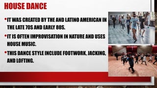 HOUSE DANCE
•IT WAS CREATED BY THE AND LATINO AMERICAN IN
THE LATE 70S AND EARLY 80S.
•IT IS OFTEN IMPROVISATION IN NATURE AND USES
HOUSE MUSIC.
•THIS DANCE STYLE INCLUDE FOOTWORK, JACKING,
AND LOFTING.
 