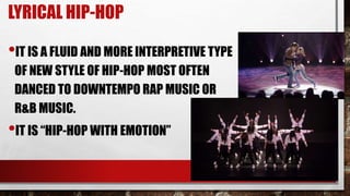 LYRICAL HIP-HOP
•IT IS A FLUID AND MORE INTERPRETIVE TYPE
OF NEW STYLE OF HIP-HOP MOST OFTEN
DANCED TO DOWNTEMPO RAP MUSIC OR
R&B MUSIC.
•IT IS “HIP-HOP WITH EMOTION”
 