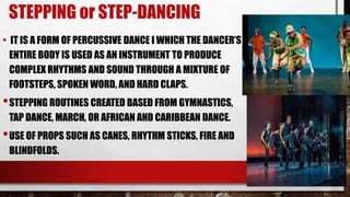 STEPPING or STEP-DANCING
• IT IS A FORM OF PERCUSSIVE DANCE I WHICH THE DANCER’S
ENTIRE BODY IS USED AS AN INSTRUMENT TO PRODUCE
COMPLEX RHYTHMS AND SOUND THROUGH A MIXTURE OF
FOOTSTEPS, SPOKEN WORD, AND HARD CLAPS.
•STEPPING ROUTINES CREATED BASED FROM GYMNASTICS,
TAP DANCE, MARCH, OR AFRICAN AND CARIBBEAN DANCE.
•USE OF PROPS SUCH AS CANES, RHYTHM STICKS, FIRE AND
BLINDFOLDS.
 