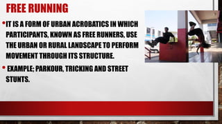 FREE RUNNING
•IT IS A FORM OF URBAN ACROBATICS IN WHICH
PARTICIPANTS, KNOWN AS FREE RUNNERS, USE
THE URBAN OR RURAL LANDSCAPE TO PERFORM
MOVEMENT THROUGH ITS STRUCTURE.
•EXAMPLE; PARKOUR, TRICKING AND STREET
STUNTS.
 