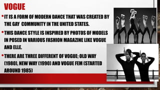 VOGUE
•IT IS A FORM OF MODERN DANCE THAT WAS CREATED BY
THE GAY COMMUNITY IN THE UNITED STATES.
•THIS DANCE STYLE IS INSPIRED BY PHOTOS OF MODELS
IN POSED IN VARIOUS FASHION MAGAZINE LIKE VOGUE
AND ELLE.
•THERE ARE THREE DIFFERENT OF VOGUE; OLD WAY
(1980), NEW WAY (1990) AND VOGUE FEM (STARTED
AROUND 1985)
 