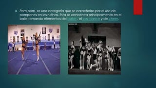  Pom pom, es una categoría que se caracteriza por el uso de
pompones en las rutinas. Esta se concentra principalmente en el
baile tomando elementos del ballet , el jazz dance y de cheer.
 