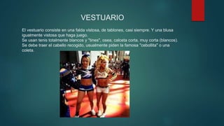 VESTUARIO
El vestuario consiste en una falda vistosa, de tablones, casi siempre. Y una blusa
igualmente vistosa que haga juego.
Se usan tenis totalmente blancos y "tines", osea, calceta corta, muy corta (blancos).
Se debe traer el cabello recogido, usualmente piden la famosa "cebollita" o una
coleta.
 