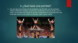  ¿Qué hace una porrista?
 Hay dos tipos de porristas, las de acrobacia y las de baile. Las de acrobacia
realizan diferentes cargadas, posiciones y acrobacias ya sea en el aire o en el
suelo. Las de baile se encargan de montar coreografías sin acrobacias pero que
contengan pasos de alto grado de dificultad, splits, squats, saltos.
 