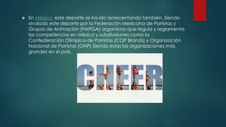  En México, este deporte se ha ido acrecentando también, Siendo
avalado este deporte por la Federación Mexicana de Porristas y
Grupos de Animación (FMPGA) organismo que regula y reglamenta
las competencias en México y subdivisiones como la
Confederación Olímpica de Porristas (COP Brands) y Organización
Nacional de Porristas (ONP) Siendo estas las organizaciones más
grandes en el país.
 