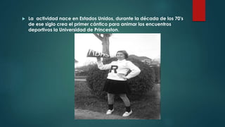  La actividad nace en Estados Unidos, durante la década de los 70's
de ese siglo crea el primer cántico para animar los encuentros
deportivos la Universidad de Princeston.
 