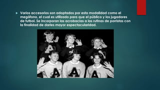  Varios accesorios son adoptados por esta modalidad como el
megáfono, el cual es utilizado para que el público y los jugadores
de futbol. Se incorporan las acrobacias a las rutinas de porristas con
la finalidad de darles mayor espectacularidad.
 