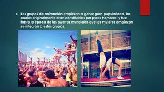  Los grupos de animación empiezan a ganar gran popularidad, los
cuales originalmente eran constituidos por puros hombres, y fue
hasta la época de las guerras mundiales que las mujeres empiezan
se integran a estos grupos.
 