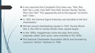  It was reported that Campbell’s first cheer was, “Rah, Rah,
Rah! Ski-u-mah, Hoo-Rah! Hoo-Rah! Varsity! Varsity! Varsity,
Minn-eSo-Tah!” This apparaently led to the popular “sis boom
bah” cheer.
 In 1903, the Gamma Sigma fraternity was founded as the first
cheerleaders.
 Women joined cheerleading squads in 1923. During World
War II, the shift to mostly female cheer squads began.
 In the 1900s, megaphones came into play. Pom poms,
originally called “pom pons,: were invented in the 1930s.
 The National Cheerleader Association (NCA) was founded by
Lawrence “Herkie” Herkimer in 1948.
 