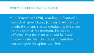 WHEN DID CHEERDANCE STARTED?
On November 1898, standing in front of a
crowd of sports fans , Johnny Campbell, a
medical student, started conducting the cheer
on the spur of the moment. He was so
effective that the team won and he made
history as the first cheerleader. And thus the
current sport discipline was born.
 