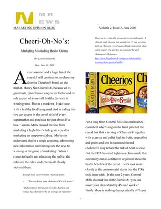 MARKETING OPINION BLOG                                                      Volume 2, Issue 3, June 2009


                                                                        Cheerios is…clinically proven to lower cholesterol. A
     Cheeri-Oh-No’s:                                                    clinical study showed that eating two 1.5 cup servings
                                                                        daily of Cheerios cereal reduced bad cholesterol when

      Marketing Misleading Health Claims                                eaten as part of a diet low in saturated fat and
                                                                        cholesterol. (Reference:
                   By: Latesha Richards                                 http://www.fiercebiotech.com/press-releases/fda-
                                                                        warning-letter-general-mills)
                    Date: June 18, 2009




A
            s a consumer and a huge fan of the
            cereal, I will continue to purchase my
            favorite Cheerios® brand on the
market, Honey Nut Cheerios®, because of its
great taste, crunchiness, easy to eat factor and its
role as part of an overall healthy diet rich in
whole-grains. But as a marketer, I take issue
with a healthy food being marketed as a drug that
you can access in the cereal aisle of every
supermarket and purchase for just about $5 a
                                                                 For a long time, General Mills has maintained
box. General Mills crossed the line from
                                                                 consistent advertising on the front panel of the
marketing a high-fiber/whole grain cereal to
                                                                 cereal box that a serving of Cheerios® together
marketing an unapproved drug. Marketers
                                                                 with exercise and a diet high in fruits, vegetables
understand that in a tough economy, advertising
                                                                 and grains and low in saturated fat and
new information and findings are the keys to
                                                                 cholesterol may reduce the risk of heart disease.
winning in the game of marketing. When it
                                                                 But the FDA has shed light on a claim made that
comes to health and educating the public, the
                                                                 essentially makes a different argument about the
rules are the rules, and Cheerios® clearly
                                                                 health benefits of the cereal. Let’s look more
violated them.
                                                                 closely at the controversial claim that the FDA
        Excerpt from General Mills’ Warning letter:              took issue with. In the past 2 years, General

        -   “You can lower your cholesterol 4% in 6 weeks”       Mills claimed that with Cheerios® “you can
                                                                 lower your cholesterol by 4% in 6 weeks.”
        “Did you know that in just 6 weeks Cheerios can
        reduce bad cholesterol by an average of 4 percent?       Firstly, there is nothing therapeutically different

                                                             1
 
