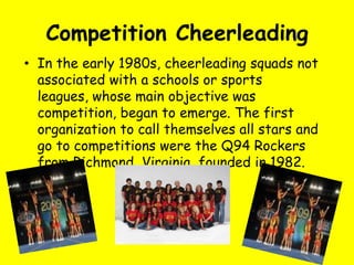 Competition Cheerleading
• In the early 1980s, cheerleading squads not
  associated with a schools or sports
  leagues, whose main objective was
  competition, began to emerge. The first
  organization to call themselves all stars and
  go to competitions were the Q94 Rockers
  from Richmond, Virginia, founded in 1982.
 