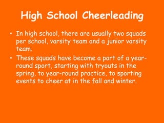 High School Cheerleading
• In high school, there are usually two squads
  per school, varsity team and a junior varsity
  team.
• These squads have become a part of a year-
  round sport, starting with tryouts in the
  spring, to year-round practice, to sporting
  events to cheer at in the fall and winter.
 