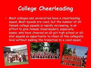College Cheerleading
• Most colleges and universities have a cheerleading
  squad. Most squads are coed, but the number of all-
  female college squads is rapidly increasing, in an
  effort to give female cheerleaders, especially
  bases, who have cheered on all-girl high school or all-
  star squads an opportunity to cheer at the collegiate
  level without making the transition to a coed squad.
 