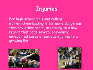Injuries
• For high school girls and college
  women, cheerleading is far more dangerous
  than any other sport, according to a new
  report that adds several previously
  unreported cases of serious injuries to a
  growing list.
 