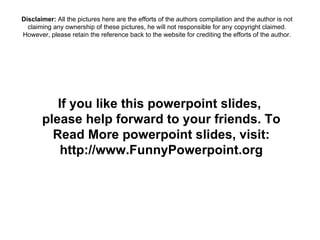 If you like this powerpoint slides,  please help forward to your friends. To Read More powerpoint slides, visit: http://www.FunnyPowerpoint.org Disclaimer:  All the pictures here are the efforts of the authors compilation and the author is not claiming any ownership of these pictures, he will not responsible for any copyright claimed. However, please retain the reference back to the website for crediting the efforts of the author. 