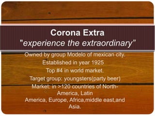 Corona Extra"experience the extraordinary” Owned by group Modelo of mexican city.     Established in year 1925 	 Top #4 in world market. Target group: youngsters(party beer) Market: in >120 countries of North-America, Latin America, Europe, Africa,middleeast,and Asia. 