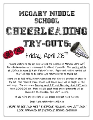 McGary Middle
              School

CHEERLEADING
               Try-Outs:
                                                            th
                  Friday, April 26
 Anyone wishing to try-out must attend the meeting on Monday, April 22 nd .
Parents/Guardians are encouraged to attend, if possible. The meeting will be
at 3:00p.m. in room 21, Katie Patchin’s room. Paperwork will be handed out
        that will need to be signed and returned prior to trying out.

There will be two MANDATORY workshops that must be attended in order to
 try out. The required cheer, chant, and dance piece will be taught at the
workshops. The dates are Tuesday, April 23 rd and Thursday, April 24 th , each
   from 3:00-5:00 p.m. More details about times and requirements will be
                 covered in the Monday, April 22 nd meeting.

        If you have any questions at all, please contact Katie Patchin.

                      Email: katie.patchin@evsc.k12.in.us

I HOPE TO SEE AND MEET EVERYONE MONDAY, April 22 nd AND I
       LOOK FORWARD TO EVERYONE TRYING OUT!!!!!!!!!!!
 