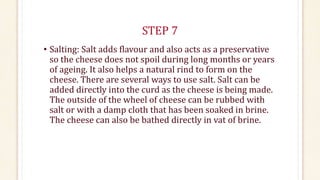 STEP 7
• Salting: Salt adds flavour and also acts as a preservative
so the cheese does not spoil during long months or years
of ageing. It also helps a natural rind to form on the
cheese. There are several ways to use salt. Salt can be
added directly into the curd as the cheese is being made.
The outside of the wheel of cheese can be rubbed with
salt or with a damp cloth that has been soaked in brine.
The cheese can also be bathed directly in vat of brine.
 