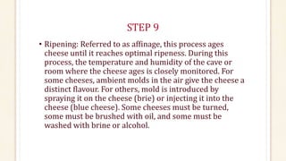 STEP 9
• Ripening: Referred to as affinage, this process ages
cheese until it reaches optimal ripeness. During this
process, the temperature and humidity of the cave or
room where the cheese ages is closely monitored. For
some cheeses, ambient molds in the air give the cheese a
distinct flavour. For others, mold is introduced by
spraying it on the cheese (brie) or injecting it into the
cheese (blue cheese). Some cheeses must be turned,
some must be brushed with oil, and some must be
washed with brine or alcohol.
 