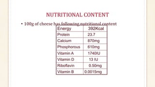 NUTRITIONAL CONTENT
• 100g of cheese has following nutritional content
Energy 392Kcal
Protein 23.7
Calcium 870mg
Phosphorous 610mg
Vitamin A 1740IU
Vitamin D 13 IU
Riboflavin 0.50mg
Vitamin B 0.0015mg
 